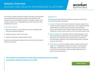Solution Overview
47 /
The solution’s proprietary assets help accelerate time to market
and reduce delivery time by up to 25%.
ACCENTURE HEALTH EXPERIENCE PLATFORM
The Accenture Health Experience Platform provides next-generation
tools and processes for improved retention and growth for the
Individual, Group and Medicare segments. Providing a holistic view
of each customer, it’s an integrated solution that streamlines sales,
marketing and service.
THE SOLUTION:
 Blends Accenture’s strong healthcare industry knowledge with
the proven Salesforce platform
 Addresses payers’ chronic pain points
 Enables cloud-based, mobile-enabled access
Accenture has developed multiple assets and tools for rapid project
delivery at lower risk.
BENEFITS
The Accenture Health Experience Platform provides more efficient,
end-to-end processes that enable:
 
Customer Targeting. The Customer Service Solution’s digital forum
assists individuals shopping for health plans. Track website behavior,
as appropriate, to present options based on each prospect’s
actions and interests. Enable tighter integration between sales and
marketing to improve lead conversion ratios and reduce sales cycles.
 
Broker Engagement. The Broker Solution helps manage pre- and
post-sales processes effectively to better identify the right health
plan options for customers and to provide quotes more easily.
Increase broker satisfaction with streamlined processes and better
access to information.
 
Better Service. The Service Agent Solution enables insight-driven
support via a 360-degree member view based on demographic,
health plan, utilization and interaction history across channels.
Increase first-call resolution, reduce average handle times and
boost customer satisfaction.
 
