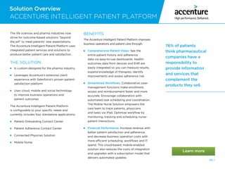 Solution Overview
48 /
ACCENTURE INTELLIGENT PATIENT PLATFORM
76% of patients
think pharmaceutical
companies have a
responsibility to
provide information
and services that
complement the
products they sell.
The life sciences and pharma industries now
strive for outcome-based solutions “beyond
the pill” to meet patients’ new expectations.
The Accenture Intelligent Patient Platform uses
integrated patient services and solutions to
produce better patient care and satisfaction.
THE SOLUTION:
  Is custom-designed for the pharma industry
 Leverages Accenture’s extensive client
experience with Salesforce’s proven patient-
satisfaction platform
 
Uses cloud, mobile and social technology
to improve business operations and
patient outcomes
The Accenture Intelligent Patient Platform
is configurable to your specific needs and
currently includes four standalone applications:
 
Patient Onboarding Contact Center
 
Patient Adherence Contact Center
 
Connected Physician Solution
 
Mobile Nurse
BENEFITS
The Accenture Intelligent Patient Platform improves
business operations and patient care through:
 
Comprehensive Patient Views. See the
entire patient history and adherence
data via easy-to-use dashboards. Health-
outcomes data from devices and EHR are
easily integrated so you can measure results,
expand knowledge of therapies, identify
improvements and assess adherence risk.
 
Streamlined Workflows. Collaborative case-
management functions make enrollment,
access and reimbursement faster and more
accurate. Encourage collaboration with
automated task scheduling and coordination.
The Mobile Nurse Solution empowers the
care team to track patients, physicians
and tasks via iPad. Optimize workflow by
monitoring, tracking and scheduling nurse-
patient interactions.
 
Financial Performance. Increase revenue with
better patient satisfaction and adherence,
and decrease business operation costs with
more efficient scheduling, workflows and IT
spend. This cloud-based, mobile-enabled
solution also reduces the costs of integration
and upgrades with a subscription model that
delivers automated updates.
 