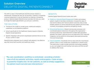 Solution Overview
50 /
DELOITTE DIGITAL PATIENTCONNECT
“
My care coordination workflow is centralized, providing a holistic
view of all my patients’ activities, results and progress. I have access
to powerful insights into ‘at risk’ patients, as well as timely suggestions
for patient reach-out and care interventions.”
The shift to value in the healthcare and life sciences industry is
dramatically changing the way you do business. Creating a compelling
customer experience is now as important as creating a compelling
product. Deloitte Digital PatientConnect provides the tools you need
to bridge the digital gap between you and your customers.
THE SOLUTION:
 
Transforms the model to include social, mobile and analytics
capabilities via the Salesforce platform
 
Is built specifically for the healthcare industry based on Deloitte
Digital’s broad experience
 
Speeds integration with proven cloud-based solutions that sit on top
of your current IT stack
PatientConnect empowers you to interact with patients in an effective
way that drives both business and healthcare results.
BENEFITS
Deloitte Digital PatientConnect builds value with:
 
Predictive, Outcome-Based Engagement. Collect and analyze
patient insights to facilitate coordination, increase the value of
real-world evidence and improve patient outcomes. Easy access
enables patients to receive educational and support services at key
moments, encouraging compliance and getting results.
 Streamlined Operations. Shared core business processes and
coordinated patient interactions throughout the organization
increase productivity. Automated forms enable data population
between the system, reducing errors and data-entry time. Improved
integration across platforms and programs decreases processing
time and manual tasks.
 Cloud Capabilities. Accelerate time-to-value with this cloud-based
solution, which is more nimble than a traditional IT infrastructure.
The subscription model includes automatic technology upgrades
so you can budget time and funding more easily and free up staff
to address other issues.
 
