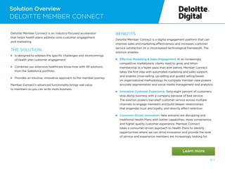 Solution Overview
DELOITTE MEMBER CONNECT
51 /
Deloitte Member Connect is an industry-focused accelerator
that helps health plans address core customer engagement
and marketing.
THE SOLUTION:
 
Is designed to address the specific challenges and shortcomings
of health plan customer engagement
 
Combines our extensive healthcare know-how with 49 solutions
from the Salesforce portfolio
 
Provides an intuitive, innovative approach to the member journey
Member Connect’s advanced functionality brings real value
to members so you can write more business.
BENEFITS
Deloitte Member Connect is a digital engagement platform that can
improve sales and marketing effectiveness and increases customer
service satisfaction on a cloud-based technological framework. The
solution enables:
 
Effective Marketing  Sales Engagement. In an increasingly
competitive marketplace, clients need to grow and retain
membership at a faster pace than ever before. Member Connect
takes the first step with automated marketing and sales support,
and enables cross-selling, up-selling and guided selling based
on organizational methodology. Its complete member view powers
accurate segmentation and social media management and analytics.
 
Innovative Customer Experience. Sixty-eight percent of customers
stop doing business with a company because of bad service.
The solution powers top-shelf customer service across multiple
channels to engage members and build deeper relationships
that engender trust and loyalty, and directly affect retention.
 Consumer-Driven Innovation. New entrants are disrupting and
traditional Health Plans with better capabilities, more convenience,
and higher quality customer experience. Member Connect
takes a consumer-driven approach to Health Plans to identify
opportunities where we can drive innovation and provide the level
of service and experience members are increasingly looking for.
 