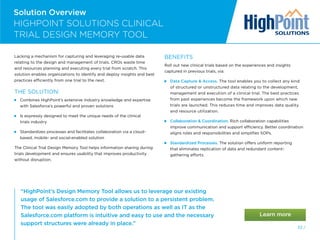 52 /
Solution Overview
“HighPoint’s Design Memory Tool allows us to leverage our existing
usage of Salesforce.com to provide a solution to a persistent problem.
The tool was easily adopted by both operations as well as IT as the
Salesforce.com platform is intuitive and easy to use and the necessary
support structures were already in place.”
HIGHPOINT SOLUTIONS CLINICAL
TRIAL DESIGN MEMORY TOOL
Lacking a mechanism for capturing and leveraging re-usable data
relating to the design and management of trials, CROs waste time
and resources planning and executing every trial from scratch. This
solution enables organizations to identify and deploy insights and best
practices efficiently from one trial to the next.
THE SOLUTION:

Combines HighPoint’s extensive industry knowledge and expertise
with Salesforce’s powerful and proven solutions

Is expressly designed to meet the unique needs of the clinical
trials industry

Standardizes processes and facilitates collaboration via a cloud-
based, mobile- and social-enabled solution
The Clinical Trial Design Memory Tool helps information sharing during
trials development and ensures usability that improves productivity
without disruption.
BENEFITS
Roll out new clinical trials based on the experiences and insights
captured in previous trials, via:
 
Data Capture  Access. The tool enables you to collect any kind
of structured or unstructured data relating to the development,
management and execution of a clinical trial. The best practices
from past experiences become the framework upon which new
trials are launched. This reduces time and improves data quality
and resource utilization.
 
Collaboration  Coordination. Rich collaboration capabilities
improve communication and support efficiency. Better coordination
aligns roles and responsibilities and simplifies SOPs.
 Standardized Processes. The solution offers uniform reporting
that eliminates replication of data and redundant content-
gathering efforts.
 