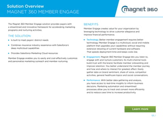 Solution Overview
MAGNET 360 MEMBER ENGAGE
53 /
The Magnet 360 Member Engage solution provides payers with
a streamlined and innovative framework for accelerating marketing
programs and nurturing activities.
THE SOLUTION:
Is built to meet payers’ distinct needs
 
Combines insurance industry experience with Salesforce’s
deep multicloud capabilities
Provides Salesforce Marketing Cloud resources
Member Engage enables you to easily and cost-effectively customize
and personalize marketing outreach and member nurturing.
BENEFITS
Member Engage creates value for your organization by
leveraging technology to drive customer allegiance and
improve financial performance.
Technology. Better member engagement requires better
technology. Member Engage is a multicloud, social and mobile
platform that upgrades your capabilities without requiring
extensive retooling of current hardware and software.
That speeds deployment time and keeps costs low.
Engagement. Magnet 360 Member Engage lets you listen to,
engage with and nurture customers. Its multi-channel tools
build trust with the brand, facilitate member onboarding and
improve retention. You better understand the member journey
and how and where to interact for greatest effect. Easily
gather data on brand sentiment, share of voice, competitor
activities, general healthcare topics and social conversations.
 
Performance. With better data gathering and analysis,
you have access to real-time insights to inform business
decisions. Marketing automation and streamlined
processes allow you to track and convert more efficiently
and to reduce case time to increase productivity.
 