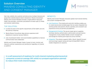 54 /
Solution Overview
MAVENS CONSULTING IDENTITY
AND CONSENT MANAGER
Gain new visibility into customer activities across multiple channels and
gauge their interests beyond direct interactions. Mavens Consulting’s
Identity and Consent Manager provides a single platform that gives
health care providers, consumers and patients an easier path to initiate
and maintain relationships.
THE SOLUTION:
 
Is solely focused on the specific requirements of the health care and
life sciences industries
 
Blends Mavens Consulting’s deep domain experience with
Salesforce’s Customer Success Platform

Uses cloud-based mobile- and social-enabled capabilities to improve
communication and collaboration
Identity and Consent Manager makes it easier to track, monitor and
improve customer experiences and satisfaction regardless of channel
or platform.
BENEFITS
Identity and Consent Manager empowers global multi-channel identity
and consent management with:
 User Experience. The simple point-and-click interface enables you
to create dynamically branded pages that are easily integrated into
existing portals and solutions. Build a seamless and consistent user
experience across all channels and platforms.
 
Management  Tracking. The secure single sign-on capability
facilitates identity, authentication, authorization and permissions
management. It also enables flexible consent management
and storage for tracking opt-in/opt-out across channels.
 Integration. The solution supports SAML, OAuth, OpenID Connect
and social login support along with best of breed REST APIs to
enable integrations to solutions.
In a self-assessment of readiness for multi-channel marketing pharmaceutical
companies scored on average 36% whilst no surveyed organization planned
to reduce their multi-channel budget.
 