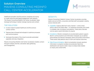 55 /
Solution Overview
MAVENS CONSULTING MEDINFO
CALL CENTER ACCELERATOR
Healthcare providers and life sciences companies are racing
to create value-focused digital engagement with patients.
The Mavens Consulting MedInfo Call Center Accelerator helps
leverage technology to better manage inquiries and content.
THE SOLUTION:
 
Is tailor-made for global healthcare and life sciences
contact centers
 
Features best-of-breed technologies to optimize processes
and communications
 
Harnesses the power of the cloud to provide automated
upgrades and easy integration
Mavens Consulting MedInfo Call Center Accelerator enables contact
through multiple channels, and better data gathering
and management.
BENEFITS
Mavens Consulting’s MedInfo Contact Center Accelerator provides
better service to HCPs, consumers and field staff, and greater visibility
across channels with:
 Capability. Capture data from every channel — online, email,
phone, device and Veeva iRep — to streamline processes and create
a complete view of products and patients. These same channels
can be used to send information to anyone.
 Compliance. Monitor complaints to provide better patient support.
Built-in communications and information empower you to deliver
personalized and relevant messaging, alerts and product information.
These assets help patients stay on track and improve outcomes.
 
Data Privacy  Analytics. Built-in privatization ensures sensitive
information is properly handled and protected. Real-time
dashboards and reports make it easy to analyze data related
to inquiry and content KPIs.
 