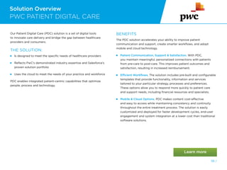 Solution Overview
PWC PATIENT DIGITAL CARE
56 /
Our Patient Digital Care (PDC) solution is a set of digital tools
to innovate care delivery and bridge the gap between healthcare
providers and consumers.
THE SOLUTION:
 
Is designed to meet the specific needs of healthcare providers
 
Reflects PwC’s demonstrated industry expertise and Salesforce’s
proven solution portfolio
 
Uses the cloud to meet the needs of your practice and workforce
PDC enables integrated patient-centric capabilities that optimize
people, process and technology.
BENEFITS
The PDC solution accelerates your ability to improve patient
communication and support, create smarter workflows, and adopt
mobile and cloud technology.
 
Patient Communication, Support  Satisfaction. With PDC,
you maintain meaningful, personalized connections with patients
from pre-care to post-care. This improves patient outcomes and
satisfaction, resulting in increased reimbursement.
Efficient Workflows. The solution includes pre-built and configurable
templates that provide functionality, information and services
tailored to your particular strategy, processes and preferences.
These options allow you to respond more quickly to patient care
and support needs, including financial resources and specialists.

Mobile  Cloud Options. PDC makes content cost-effective
and easy to access while maintaining consistency and continuity
throughout the entire treatment process. The solution is easily
customized and deployed for faster development cycles, end-user
engagement and system integration at a lower cost than traditional
software solutions.
 