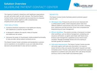 57 /
Solution Overview
SILVERLINE PATIENT CONTACT CENTER
The majority of patients’ interactions with healthcare organizations
are with call-center staff, not with clinicians. The Silverline Patient
Contact Center evolves the patient-service experience to empower
hospitals and providers’ agents to offer comprehensive,
empathy-driven care and support.
THE SOLUTION:
 
Combines Silverline’s experience in the healthcare industry
with Salesforce’s Customer Success Platform

Is designed to address the specific needs of hospital
and healthcare call centers

Harnesses the power of cloud-based, mobile-enabled functionality
to help providers deliver patient-centered service
The Patient Contact Center centralizes and standardizes customer-
service operations on one platform so you can make data-driven
decisions and provide best-in-class service to patients.
BENEFITS
The Patient Contact Center facilitates patient-centered support
services with:
 
360-degree View. Productivity and service are improved with
a unified patient profile. Collect disparate patient data from
different platforms and business units onto one screen, including
prior interactions and key activities. Drive more comprehensive
dispositioning and case management.
Efficient Workflows. The solution provides a framework to embed
other workflows, such as referral management, scheduling and
insurance verification, so agents work faster with fewer errors.
Enhance task-management capabilities across internal team
members. Manage knowledge articles and call scripting to
facilitate guided call interaction.
Call-center Improvements. The Patient Contact Center provides
call-center agents with tools and information in an easy-to-
access format so they can quickly field patient requests and take
immediate action. Provide a personalized and streamlined support
experience so patients worry less about their calls being rerouted
and focus more on their health and treatment plans.
 