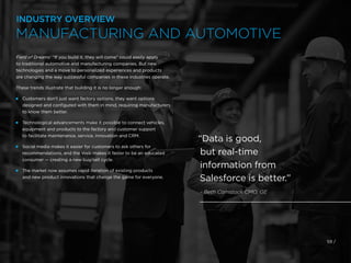 Field of Dreams’ “If you build it, they will come” could easily apply
to traditional automotive and manufacturing companies. But new
technologies and a move to personalized experiences and products
are changing the way successful companies in these industries operate.
These trends illustrate that building it is no longer enough:
 
Customers don’t just want factory options, they want options
designed and configured with them in mind, requiring manufacturers
to know them better.
 
Technological advancements make it possible to connect vehicles,
equipment and products to the factory and customer support
to facilitate maintenance, service, innovation and CRM.
 
Social media makes it easier for customers to ask others for
recommendations, and the Web makes it faster to be an educated
consumer — creating a new buy/sell cycle.
 
The market now assumes rapid iteration of existing products
and new product innovations that change the game for everyone.
59 /
“Data is good,
but real-time
information from
Salesforce is better.”
- Beth Comstock CMO, GE
INDUSTRY OVERVIEW
MANUFACTURING AND AUTOMOTIVE
 