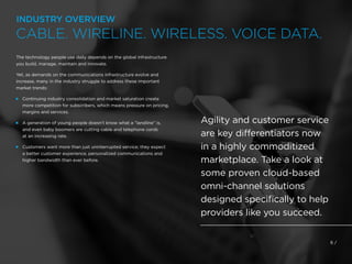 6 /
The technology people use daily depends on the global infrastructure
you build, manage, maintain and innovate.
Yet, as demands on the communications infrastructure evolve and
increase, many in the industry struggle to address these important
market trends:
 
Continuing industry consolidation and market saturation create
more competition for subscribers, which means pressure on pricing,
margins and services.
 
A generation of young people doesn’t know what a “landline” is,
and even baby boomers are cutting cable and telephone cords
at an increasing rate.
 
Customers want more than just uninterrupted service; they expect
a better customer experience, personalized communications and
higher bandwidth than ever before.
Agility and customer service
are key differentiators now
in a highly commoditized
marketplace. Take a look at
some proven cloud-based
omni-channel solutions
designed specifically to help
providers like you succeed.
INDUSTRY OVERVIEW
CABLE. WIRELINE. WIRELESS. VOICE DATA.
 