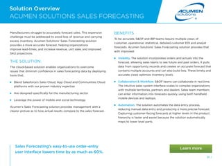 Solution Overview
61 /
ACUMEN SOLUTIONS SALES FORECASTING
Manufacturers struggle to accurately forecast sales. This expensive
challenge must be addressed to avoid loss of revenue and carrying
excess inventory. Acumen Solutions’ Sales Forecasting solution
provides a more accurate forecast, helping organizations
improve lead-times, and increase revenue, unit sales and improved
SKU projections.
THE SOLUTION:
The cloud-based solution enables organizations to overcome
issues that diminish confidence in sales forecasting data by deploying
tools that:
 
Blend Salesforce’s Sales Cloud, App Cloud and Communities Cloud
platforms with our proven industry expertise
 
Are designed specifically for the manufacturing sector
 
Leverage the power of mobile and social technology
Acumen’s Sales Forecasting solution provides management with a
clearer picture as to how actual results compare to the sales forecast.
BENEFITS
To be accurate, SOP and IBP teams require multiple views of
customer, operational, statistical, detailed customer EDI and analyst
forecasts. Acumen Solutions’ Sales Forecasting solution provides that
with improved:
 Visibility. The solution incorporates orders and actuals into the
forecast, allowing sales teams to see future and past orders. It pulls
data from opportunity records and creates an accurate forecast that
contains multiple accounts and can also build lists. These timely and
accurate views optimize inventory levels.
 
Collaboration  Workflow. SOP teams can collaborate in real time.
The intuitive sales system interface scales to complex organizations
with multiple territories, partners and dealers. Sales team members
can enter information into forecasts quickly, using both handheld
mobile devices and laptops.
 Automation. The solution automates the data entry process,
reducing manual data entry and producing a more precise forecast.
Capturing customer-facing forecasts at higher levels in the product
hierarchy is faster and easier because the solution automatically
maps to lower level parts.
Sales Forecasting’s easy-to-use order-entry
user interface lowers time by as much as 60%.
 