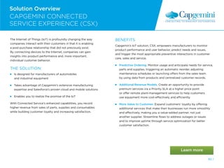 62 /
Solution Overview
The Internet of Things (IoT) is profoundly changing the way
companies interact with their customers in that it is enabling
a post-purchase relationship that did not previously exist.
By connecting devices to the Internet, companies can gain
insights into product performance and, more important,
individual customer behavior.
THE SOLUTION:
 
Is designed for manufacturers of automobiles
and industrial equipment
 
Takes advantage of Capgemini’s extensive manufacturing
expertise and Salesforce’s proven cloud and mobile solutions
 
Enables you to realize the promise of the IoT
With Connected Service’s enhanced capabilities, you record
higher revenue from sales of parts, supplies and consumables
while building customer loyalty and increasing satisfaction.
BENEFITS
Capgemin’s IoT solution, CSX, empowers manufacturers to monitor
product performance and user behavior, predict needs and issues,
and trigger the most appropriate preventive interactions in customer
care, sales and service.
Predictive Ordering. Monitor usage and anticipate needs for service,
parts and supplies, triggering an automatic reorder, adjusting
maintenance schedules or launching offers from the sales team
by using data from products and centralized customer records.
 
Additional Revenue Models. Create an opportunity to provide
premium services via a Priority SLA at a higher price point
or offer remote plant-management services to help customers
use equipment more cost-effectively and efficiently.
 
More Value to Customer. Expand customers’ loyalty by offering
additional services that make their businesses run more smoothly
and effectively, making you a value-added partner, not just
another supplier. Streamline flows to address outages or issues
and to improve uptime through service optimization for better
customer satisfaction.
CAPGEMINI CONNECTED
SERVICE EXPERIENCE (CSX)
62 /
 