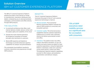Solution Overview
64 /
73% of OEM
executives rated
mobility services
as a significant area
for co-creation
with consumers.
IBM IoT CUSTOMER EXPERIENCE PLATFORM
The IBM IoT Customer Experience Platform
extends the power of the Internet of Things
to manufacturers, merchants, distributors and
dealers, empowering you to send personalized
campaigns, communications and offers directly
through OEM products.
THE SOLUTION:
 Is a pre-built architecture that offers multi-
channel delivery (mobile, advisor, online) with
the speed, agility and scalability of the cloud
 Extends the multi-channel experience
by bringing an ecosystem of content
providers and merchants to customers
 Blends IBM expertise and Salesforce
technology to provide advanced cognitive
capabilities for analysis and personalization
This centralized cloud platform transforms
customer interactions and experiences through
OEM products.
BENEFITS
The IoT Customer Experience Platform
harnesses the power of the IoT and customer
experience technology to improve:
 Revenue Growth. The Incremental
Revenue Generating Platform extends the
value of OEM products to consumers and
ecosystem partners.
 Customer Loyalty. The enhanced product
capabilities improve customer experience,
enabling you to connect with customers
directly and deliver personalized content
and offers.
  Innovation. The platform tests new offers,
collects information and learns, so you can
quickly and easily iterate and adjust to meet
customer expectations. Using the Application
Platform, developers create and customers
access brand specific content and offers.
The advanced cognitive analytics capabilities
provide for offer analysis, personalization,
segmentation and behavior analysis.
 
