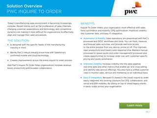 Solution Overview
PWC INQUIRE TO ORDER
65 /
Today’s manufacturing sales environment is becoming increasingly
complex. Recent trends such as the proliferation of sales channels,
changing customer expectations and technology, and competitive
dynamics are making it more difficult for organizations to effectively
align and manage their sales procedures.
THE SOLUTION:
 
Is designed with the specific needs of the manufacturing
industry in mind
 
Blends PwC’s robust industry know-how with Salesforce’s
confirmed mobile and cloud technology
 
Creates improvements across the entire inquire to order process
Add PwC’s Inquire To Order helps organizations increase revenue,
boost productivity and broaden collaboration.
BENEFITS
Inquire To Order makes your organization more effective with sales
force automation and mobility, CPQ optimization, improved visibility
into customer data, and easy IT integration.
 
Automation  Mobility. Sales operations are streamlined with PwC’s
processes and SFDC workflows and tools. You can track, measure
and forecast sales activities, and provide real-time access
to the entire process from any device, online or off. This improves
reps’ productivity and lowers sales response time. Replace manual
processes to speed quote and order-management processes and
create opportunities to increase order size with customer-specific
pricing and quote automation.
Improved Visibility. Increase visibility into the sales pipeline,
real-time data and other metrics that enable up- and cross-selling
and identify new service offerings. You also have a unified customer
view to monitor sales, service and marketing on an individual basis.
 
Easy IT Integration. Because it’s based in the cloud, inquire to order
easily integrates into existing solutions for CPQ, collaboration, and
social and ERP modules. By sitting on top of siloed legacy stacks,
it easily scales across your organization.
 