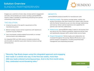 Solution Overview
66 /
SUNDOG PARTNERDRIVEN
“Recently Tige Boats began using this integrated approach and engaging
their leads in a whole new way. In the first two weeks, more than
200 new leads entered nurturing journeys. And in the first month alone,
they celebrated record-breaking sales.”
Engage your customers at every step, increase partner engagement
and sales, and accelerate your results. Sundog’s partnerDRIVEN
solution makes it possible by streamlining everything from partner
onboarding to lead routing.
THE SOLUTION:
 
Is keenly focused on the specific requirements of the
manufacturing sector

Blends Sundog’s proven domain experience with Salesforce’s
Customer Success Platform

Uses cloud-based, mobile-enabled functionality to increase
communication and collaboration
An integrated PRM and CRM solution increases productivity,
and the ability to identify issues early improves revenue savings
and production.
BENEFITS
partnerDRIVEN produces benefits for manufacturers with:
 
Real-time Insights. The solution provides better visibility into
product forecasting. See direct results from indirect sales channels
with the Partner Scorecard so you can drive stronger relationships
and revenue. Deliver optimal experience and capabilities for
partners with real-time collaboration.
Mobile Access. partnerDRIVEN makes it easier to do business from
any device any time. Mobile accessibility, responsive partner tools
and dashboards empower staff to deliver better service faster.
 
Program Management. Partner loyalty and collaboration are
increased throughout the journey. Realize efficiencies in your
partner-program management, including streamlined lead
management and onboarding processes.
 