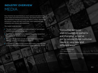 Few industries are experiencing as much upheaval and opportunity
as the media and entertainment business. Disruptive entrants into
the marketplace leverage technology to deliver content, experiences
and service in ways that didn’t exist when most traditional media
companies were already well-established.
The market trends are clear:
 
The way content is created, delivered and paid for has changed
fundamentally and isn’t going back.
 
Revenue from advertising and other sources is now viewed from
an information-rich point of view.
 
Innovative technologies provide deeper insight into consumer
behavior patterns and individual preferences.
 
Customers are willing to pay a premium to media companies that
move quickly to provide personalized content and better service.
69 /
“Consumer behavior
and consumption patterns
are changing, so we’ve
got to service those customer
needs in very new and
different ways.”
- Paul Cheesbrough,
CIO, NewsCorp
INDUSTRY OVERVIEW
MEDIA
 