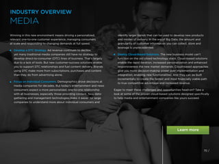 Winning in this new environment means driving a personalized,
relevant one-to-one customer experience, managing consumers
at scale and responding to changing demands at full speed.
 
Develop a DTC Strategy. Ad revenue continues to decline,
yet many traditional media companies still have no strategy to
develop direct-to-consumer (DTC) lines of business. That’s largely
due to a lack of tools. But new customer-success solutions enable
you to support DTC relationships and fuel content delivery. Brands
using DTC make more from subscriptions, purchases and content
than they do from advertising alone.
 
Focus on Individual Consumers. Demographics drove decisions at
media companies for decades. But today’s entertainment and news
consumers expect a more personalized, one-to-one relationship
with all businesses, especially those providing content. New data-
gathering and management technologies make it easier for large
companies to understand more about individual consumers and
identify larger trends that can be used to develop new products
and modes of delivery. In the era of Big Data, the amount and
granularity of customer information you can collect, store and
leverage is unprecedented.

Deploy Cloud-Based Solutions. The new business model can’t
function on the old siloed technology stack. Cloud-based solutions
enable the rapid iteration, increased personalization and enhanced
responsiveness the new market demands. Cloud-based approaches
give you more decision-making power over implementation and
integration, enabling new functionalities. And they can be built
incrementally to create the fastest and most financially viable path
to true competitive advantage and increased revenue.
Eager to meet these challenges and opportunities head-on? Take a
look at some of the proven cloud-based solutions designed specifically
to help media and entertainment companies like yours succeed.
INDUSTRY OVERVIEW
MEDIA
70 /
 