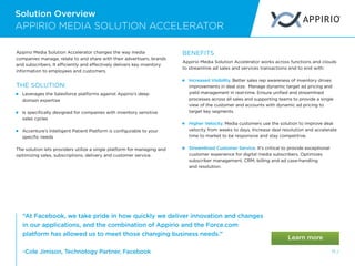 Solution Overview
71 /
Appirio Media Solution Accelerator changes the way media
companies manage, relate to and share with their advertisers, brands
and subscribers. It efficiently and effectively delivers key inventory
information to employees and customers.
THE SOLUTION:
 
Leverages the Salesforce platforms against Appirio’s deep
domain expertise
 
Is specifically designed for companies with inventory sensitive
sales cycles
 
Accenture’s Intelligent Patient Platform is configurable to your
specific needs
The solution lets providers utilize a single platform for managing and
optimizing sales, subscriptions, delivery and customer service.
BENEFITS
Appirio Media Solution Accelerator works across functions and clouds
to streamline ad sales and services transactions end to end with:
 
Increased Visibility. Better sales rep awareness of inventory drives
improvements in deal size. Manage dynamic target ad pricing and
yield management in real-time. Ensure unified and streamlined
processes across all sales and supporting teams to provide a single
view of the customer and accounts with dynamic ad pricing to
target key segments.
 
Higher Velocity. Media customers use the solution to improve deal
velocity from weeks to days. Increase deal resolution and accelerate
time to market to be responsive and stay competitive.
 
Streamlined Customer Service. It’s critical to provide exceptional
customer experience for digital media subscribers. Optimizes
subscriber management, CRM, billing and ad case-handling
and resolution.
APPIRIO MEDIA SOLUTION ACCELERATOR
“At Facebook, we take pride in how quickly we deliver innovation and changes
in our applications, and the combination of Appirio and the Force.com
platform has allowed us to meet those changing business needs.”
-Cole Jimison, Technology Partner, Facebook
 