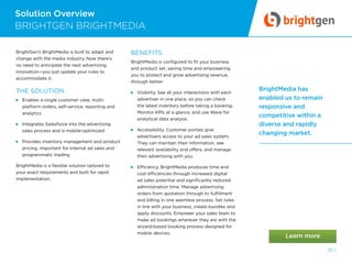 Solution Overview
72 /
BrightMedia has
enabled us to remain
responsive and
competitive within a
diverse and rapidly
changing market.
BRIGHTGEN BRIGHTMEDIA
BrightGen’s BrightMedia is built to adapt and
change with the media industry. Now there’s
no need to anticipate the next advertising
innovation—you just update your rules to
accommodate it.
THE SOLUTION:
 Enables a single customer view, multi-
platform orders, self-service, reporting and
analytics
 Integrates Salesforce into the advertising
sales process and is mobile-optimized
 Provides inventory management and product
pricing, important for internal ad sales and
programmatic trading
BrightMedia is a flexible solution tailored to
your exact requirements and built for rapid
implementation.
BENEFITS
BrightMedia is configured to fit your business
and product set, saving time and empowering
you to protect and grow advertising revenue,
through better:
 Visibility. See all your interactions with each
advertiser in one place, so you can check
the latest inventory before taking a booking.
Monitor KPIs at a glance, and use Wave for
analytical data analysis.
 Accessibility. Customer portals give
advertisers access to your ad sales system.
They can maintain their information, see
relevant availability and offers, and manage
their advertising with you.
 Efficiency. BrightMedia produces time and
cost efficiencies through increased digital
ad sales potential and significantly reduced
administration time. Manage advertising
orders from quotation through to fulfillment
and billing in one seamless process. Set rules
in line with your business, create bundles and
apply discounts. Empower your sales team to
make ad bookings wherever they are with the
wizard-based booking process designed for
mobile devices.
 