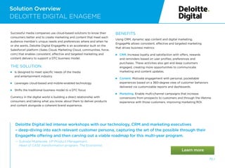 Deloitte Digital led intense workshops with our technology, CRM and marketing executives
– deep-diving into each relevant customer persona, capturing the art of the possible through their
EngageMe offering and then carving out a viable roadmap for this multi-year program.
— 
Subrata Mukherjee, VP Product Management,
Head of CASE transformation program, The Economist.
Solution Overview
DELOITTE DIGITAL ENAGEME
Successful media companies use cloud-based solutions to know their
consumers better and to create marketing and content that meet each
audience member’s unique needs and preferences where and when he
or she wants. Deloitte Digital EngageMe is an accelerator built on the
Salesforce1 platform (Sales Cloud, Marketing Cloud, communities, force.
com) that enables consistent, effective and targeted marketing and
content delivery to support a DTC business model.
THE SOLUTION:
 
Is designed to meet specific needs of the media
and entertainment industry
Leverages cloud-based and mobile-enabled technology
Shifts the traditional business model to a DTC focus
Currency in the digital world is building a direct relationship with
consumers and taking what you know about them to deliver products
and content alongside a coherent brand experience.
BENEFITS
Using CRM, dynamic app content and digital marketing,
EngageMe allows consistent, effective and targeted marketing
that drives business metrics:
 
CRM. Increase loyalty and satisfaction with offers, rewards
and reminders based on user profiles, preferences and
purchases. These activities also get and keep customers
engaged, creating more opportunities to communicate
marketing and content updates.
 
Content. Motivate engagement with personal, pocketable
experiences based on a 360-degree view of customer behaviors
delivered via customizable reports and dashboards.
 
Marketing. Enable multi-channel campaigns that increase
conversions from prospects to customers and through the lifetime
experience with those customers, improving marketing ROI.
73 /
 