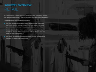76 /
E-commerce was just the beginning. Technology has completely altered
the retail business model — even for primarily brick-and-mortar endeavors.
These trends are driving the transformation:
 
The lines between physical and digital are blurring as customers
use mobile devices to shop online and off and retailers use social
and mobile to make recommendations in-store or on the Web.
 
Increased competition allows customers to reject retailers who
treat them like run-of-the-mill shoppers in favor of those who treat
them like high-value clients.
 
The rise of the referral economy and online sources of information
changed the sales cycle dramatically.
INDUSTRY OVERVIEW
RETAIL
 