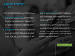 Retailers earn a bigger share of consumers’ dollars with a new
business model that provides the same quality customer experience
across all channels — and creates real value.
 
Create Personalized Customer Journeys. Technology allows you
to help customers when they’re not in the store or you’re not
open. Using social, mobile and Web solutions, you can push deals
and incentives, make recommendations, or send greetings via
e-mail, text or special content on your website. These activities
make it easier for customers to spend more with you, increasing
per-customer sales and improving your overall revenue on
comparatively little spend.
 
Buy Into Clienteling. You can no longer afford to group customers
into broad, faceless categories. Clienteling is the new term for an
old — and effective — way of doing business. You don’t have to
personally know each customer anymore, but by gathering and
using data about preferences, buying history, important dates
and more, you can create the one-to-one relationship that keeps
customers loyal and compels them to recommend you.
 
Support a Mobile  Social Workplace. Your customers are using
mobile and social technologies, and so are most of your employees.
By integrating these technologies into their work, you increase
productivity and help staff engage more effectively with customers.
Instant access to purchase histories via a tablet or a quick up-
sell or an inventory check are the kinds of differentiated services
customers adore.
 
Stay On-Trend With the Cloud. You can’t wait for legacy IT
systems to catch up any more than you can keep out-of-fashion
merchandise on the sales floor. A cloud-based solution unifies
isolated technology stacks across your operation with a customer-
success layer that deploys and updates quickly. This allows you
to experiment and iterate rapidly and to get the benefits of new
technology without a full-scale upgrade or replacement initiative.
Winning new customers and securing repeat business in this blended
environment depend on technology and agility. Learn about solutions
specifically designed for retailers like you.
77 /
INDUSTRY OVERVIEW
RETAIL
 