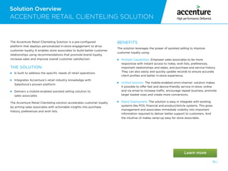 Solution Overview
78 /
ACCENTURE RETAIL CLIENTELING SOLUTION
The Accenture Retail Clienteling Solution is a pre-configured
platform that deploys personalized in-store engagement to drive
customer loyalty. It enables store associates to build better customer
relationships using recommendations that promote brand loyalty,
increase sales and improve overall customer satisfaction.
THE SOLUTION:
Is built to address the specific needs of retail operations

Integrates Accenture’s retail industry knowledge with
Salesforce’s proven platform

Delivers a mobile-enabled assisted selling solution to
sales associates
The Accenture Retail Clienteling solution accelerates customer loyalty
by arming sales associates with actionable insights into purchase
history, preferences and wish lists.
BENEFITS
The solution leverages the power of assisted selling to improve
customer loyalty using:

Multiple Capabilities. Empower sales associates to be more
responsive with instant access to notes, wish lists, preferences,
important relationships and dates, and purchase and service history.
They can also easily and quickly update records to ensure accurate
client profiles and better in-store experience.

Unified Solution. The mobile-enabled omni-channel solution makes
it possible to offer fast and device-friendly service in-store, online
and via email to increase traffic, encourage repeat business, promote
larger basket sizes and create more conversions.

Rapid Deployment. The solution is easy in integrate with existing
systems like POS, financial and product/article systems. This gives
management and associates immediate visibility into important
information required to deliver better support to customers. And
the intuitive UI makes ramp-up easy for store associates.
 