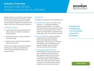 79 /
Average time
to implement
is 4 to 6 months
versus 12 to
15 months.
Despite attempts at increasing customer loyalty,
studies indicate retailers are actually creating
less. Moving customer sentiment in the right
direction requires integration of rewards into the
larger in-store and online customer experience.
THE SOLUTION:

Unites Accenture’s deep knowledge of the
retail industry and Salesforce’s Customer
Success Platform

Harnesses the power of cloud, mobile and
social technology

Reduces time to implement and integrate
with existing systems
The Accenture Retail Personalization Platform
enables you to deploy a personalization-
driven loyalty and rewards strategy that
produces results.
BENEFITS
The platform improves your retail operation with:

Customer Focus. With richer data on your
customers — including demographics,
preferences and histories — you interact
more effectively during the customer journey.
Tools such as personalized communication,
relevant recommendations, gamification and
mobile apps make communication seamless.

Increased Sales. Act on easily accessible
customer-behavior data to perform
better value targeting and strategic
segmentation. More efficient co-marketing
with suppliers and more effective cross-
channel campaigns push transaction
volumes and sales amounts higher.

Rapid Implementation  Iteration.
Implementation is faster and easier with
a pre-configured, quick-start solution
that integrates easily with your current
IT infrastructure. Automated updates
enable rapid iteration without significant
spend. The cloud-based solution makes
it possible to scale with demand without
investing in new internal infrastructure.
ACCENTURE RETAIL
PERSONALIZATION PLATFORM
Solution Overview
 