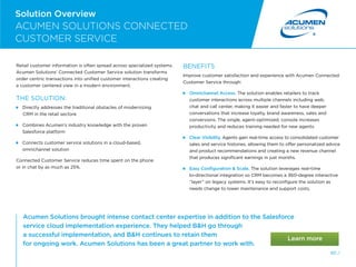 80 /
Solution Overview
Acumen Solutions brought intense contact center expertise in addition to the Salesforce
service cloud implementation experience. They helped BH go through
a successful implementation, and BH continues to retain them
for ongoing work. Acumen Solutions has been a great partner to work with.
ACUMEN SOLUTIONS CONNECTED
CUSTOMER SERVICE
Retail customer information is often spread across specialized systems.
Acumen Solutions’ Connected Customer Service solution transforms
order centric transactions into unified customer interactions creating
a customer centered view in a modern environment.
THE SOLUTION:
Directly addresses the traditional obstacles of modernizing
CRM in the retail sectore

Combines Acumen’s industry knowledge with the proven
Salesforce platform

Connects customer service solutions in a cloud-based,
omnichannel solution
Connected Customer Service reduces time spent on the phone
or in chat by as much as 25%.
BENEFITS
Improve customer satisfaction and experience with Acumen Connected
Customer Service through:
Omnichannel Access. The solution enables retailers to track
customer interactions across multiple channels including web,
chat and call center, making it easier and faster to have deeper
conversations that increase loyalty, brand awareness, sales and
conversions. The single, agent-optimized, console increases
productivity and reduces training needed for new agents.
 
Clear Visibility. Agents gain real-time access to consolidated customer
sales and service histories, allowing them to offer personalized advice
and product recommendations and creating a new revenue channel
that produces significant earnings in just months.

Easy Configuration  Scale. The solution leverages real-time
bi-directional integration so CRM becomes a 360-degree interactive
“layer” on legacy systems. It’s easy to reconfigure the solution as
needs change to lower maintenance and support costs.
 