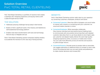 Solution Overview
PwC TOTAL RETAIL CLIENTELING
PwC Total Retail Clienteling is a portfolio of solutions that creates
a seamless 24/7 shopping experience, driving key metrics with
a sales-through-service model.
THE SOLUTION:
 Addresses pressing challenges facing today’s retail brands
 
Builds on PwC’s significant work in the industry and Salesforce’s
well-established technology platform
 
Enables total retail transformation with tools and technology
that are easy to integrate and use
PwC’s Total Retail Clienteling solution empowers leading retailers
to accelerate the transition to this new way of doing business.
BENEFITS
PwC’s Total Retail Clienteling solution adds value to your operation
by connecting customers, employees, products and stores.
 
Connected Customers. More than 50% of shoppers use social media
to interact with a brand, so connecting with your customers via
social and mobile channels is critical.
Connected Employees. When associates collaborate,
they improve individual and store performance. Enabling them
to communicate with one another and arming them with detailed
customer data allow them to use those details to drive higher sales
per customer and deepen loyalty. Deliver the same high-quality
shopping experience online, via social, on mobile and in-store.
You can scale more efficiently across all channels and locations
to yield stronger returns.
 
Connected Products. Provide access to product data so associates
can suggest alternative or additional items to increase or save a sale.
And at the enterprise level, you can spot trends and preferences
to make smarter decisions and increase ROI.
81 /
 