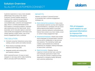 Solution Overview
82 /
SLALOM CUSTOMER.CONNECT
75% of shoppers
want retailers to use
personal information
to improve the
shopping experience.
Customer experience is now a more valuable
differentiator than product line. Slalom
Customer. Connect enables retailers to
transform the customer journey. Retail is
challenged by a lack of comprehensive,
consolidated sales, customer and engagement
data, which is currently distributed across
POS systems, e-commerce systems, corporate
data warehouses and the ‘black book,’ which
associates use to manually capture customer/
client profile and engagement information and
inhibits getting a single, holistic view of the
brand’s engagement with a customer.
THE SOLUTION:
 Connects consumer interactions across store,
catalog, contact center and mobile channels
 Mixes industry knowledge with the
Salesforce technology suite
 Integrates quickly with existing POS
and inventory solutions
With Customer.Connect, it’s easy to reach
shoppers in new ways and to make marketing
efforts and sales staff more effective.
BENEFITS
Retailers use Slalom Customer.Connect
to accelerate their customer-engagement
strategies via:
 Multi-channel Personalization. Fuel a more
personalized customer journey with targeted
recommendations, campaigns and up-/cross-
selling opportunities based on purchase
history, customer behaviors and preferences.
Deliver that content via e-mail, mobile, social
or online to keep engagement high.
 Empowered Employees. Mobile tools enable
store employees to provide better customer
service and to collaborate on new services
and solutions. The clienteling mobile app
creates a personalized and contextual
experience for shoppers, freeing employees
to assist other customers.
 Rapid Innovation. Develop internal
capacity to build and test new customer
and employee applications faster than
ever using this solution, enabling quicker
responses to changing market demands
and customer preferences.
 
