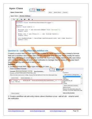 Question 11 : Last modified date workflow rule.
Created a custom field on Case object Last modified by owner date/time. I also created a formula
field and a workflow rule to insert date and time whenever Only the Case Owner modify the status
field. Now i am trying to create another workflow rule that if Case Owner doesn't modify case status
with in 3 days then it should send email notification to manager that the status of this case hasn't
been changed by case owner in last 3 days.
Solution :
1. Create a formula field / return type checkbox on case.
2. Create a workflow rule with entry criteria: above checkbox is true - add wf rule - email to send
the notification
www.bispsolutions.com www.bisptrainigs.com www.hyperionguru.com Page 11
 
