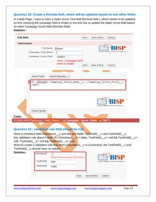Question 12: Create a formula field, which will be updated based on two other fields.
In Leads Page, I want to have a Sales Score Text field (formula field ), which needs to be updated
by first checking the campaign field is empty or not and has to update the Sales Score field based
on other Campaign Score field (Number field).
Solution :
Code :
IF(ISBLANK(Campaign_Field_Name__c),Campaign_Score_Field__c,"NA")
Question 13 : validation rule field should be null.
Have a checkbox field Checkbox1__c and two text fields TextField1__c and TextField2__c
this validation rule doesn't work: IF( Checkbox1__c== false, TextField1__c= null && TextField2__c=
null, TextField1__c= null && TextField2__c= null).
Want to create a validation rule that when Checkbox1__c is unchecked, the TextField1__c and
TextField2__c should have no values.
Solution :
www.bispsolutions.com www.bisptrainigs.com www.hyperionguru.com Page 12
 