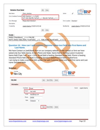 Code :
AND( Checkbox1__c == FALSE ,
NOT( AND( ISBLANK( TextField1__c ) , ISBLANK( TextField2__c ) ) ) )
Question 14 : How can I split custom Customer Name text field into First Name and
Last Name.
We have Contact us (web2lead) form on our company website. In that contact us form we have
asked only four fields Name, Email, Phone and State. Name field is feeding custom Customer
Name field (Type Text , size = 255), Email field is feeding Standard Email field, Phone is feeding
Standard Phone field and State is feeding Standard State/Province field in SalesForce.
I am trying to make a workflow field update that split Customer Name and feed First name and Last
name Standard fields
Solution :
www.bispsolutions.com www.bisptrainigs.com www.hyperionguru.com Page 13
 