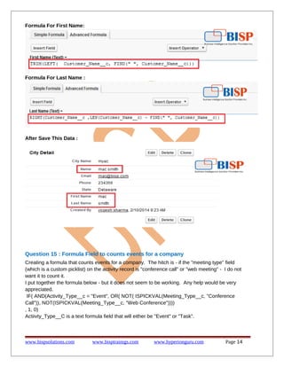 Formula For First Name:
Formula For Last Name :
After Save This Data :
Question 15 : Formula Field to counts events for a company
Creating a formula that counts events for a company. The hitch is - if the "meeting type" field
(which is a custom picklist) on the activity record is "conference call" or "web meeting" - I do not
want it to count it.
I put together the formula below - but it does not seem to be working. Any help would be very
appreciated.
IF( AND(Activity_Type__c = "Event", OR( NOT( ISPICKVAL(Meeting_Type__c, "Conference
Call")), NOT(ISPICKVAL(Meeting_Type__c, "Web Conference"))))
, 1, 0)
Actiivty_Type__C is a text formula field that will either be "Event" or "Task".
www.bispsolutions.com www.bisptrainigs.com www.hyperionguru.com Page 14
 