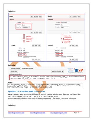 Solution :
Formula :
Code :
IF( AND(Activity_Type__c = "Event", NOT(OR(ISPICKVAL(Meeting_Type__c, "Conference Call"),
ISPICKVAL(Meeting_Type__c, "Web Conference")))), 1, 0)
Question 16 : Calculate week of the month.
What I actually want is suppose if I have 52 records created with the start date and end dates like..
1st... 1/1/2014 to 8/1/2014. 2nd ... 8/1/2014 to 15/1/2014 and so on.
so I want to calculate that what is the number of week like.... 1st week , 2nd week and so on..
Solution :
www.bispsolutions.com www.bisptrainigs.com www.hyperionguru.com Page 15
 