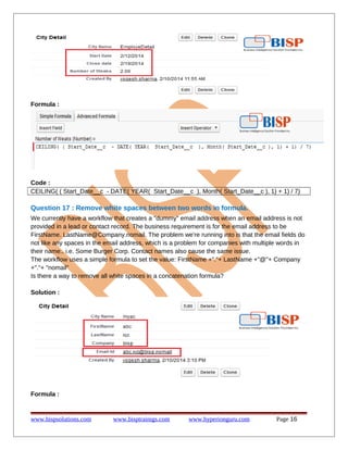 Formula :
Code :
CEILING( ( Start_Date__c - DATE( YEAR( Start_Date__c ), Month( Start_Date__c ), 1) + 1) / 7)
Question 17 : Remove white spaces between two words in formula.
We currently have a workflow that creates a "dummy" email address when an email address is not
provided in a lead or contact record. The business requirement is for the email address to be
FirstName. LastName@Company.nomail. The problem we're running into is that the email fields do
not like any spaces in the email address, which is a problem for companies with multiple words in
their name.. i.e. Some Burger Corp. Contact names also cause the same issue.
The workflow uses a simple formula to set the value: FirstName +"."+ LastName +"@"+ Company
+"."+ "nomail"
Is there a way to remove all white spaces in a concatenation formula?
Solution :
Formula :
www.bispsolutions.com www.bisptrainigs.com www.hyperionguru.com Page 16
 