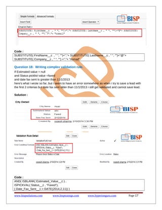 Code :
SUBSTITUTE( FirstName__c , " ", "")+"."+ SUBSTITUTE( LastName__c , " ", "")+"@"+
SUBSTITUTE( Company__c , " ", "") +"."+ "nomail"
Question 18: Writing complex validation rule.
If Estimated value = null
and Status picklist value =faxed
and date fax sent is greater than 11/1/2013
here's what i wrote so far, but i seem to have an error somewhere as when i try to save a lead with
the first 2 criterias but date fax sent older than 11/1/2013 i still get validated and cannot save lead.
Solution :
Code :
AND( ISBLANK( Estimated_Value__c ) ,
ISPICKVAL( Status__c , "Faxed"),
( Date_Fax_Sent__c > DATE(2014,2,11)) )
www.bispsolutions.com www.bisptrainigs.com www.hyperionguru.com Page 17
 