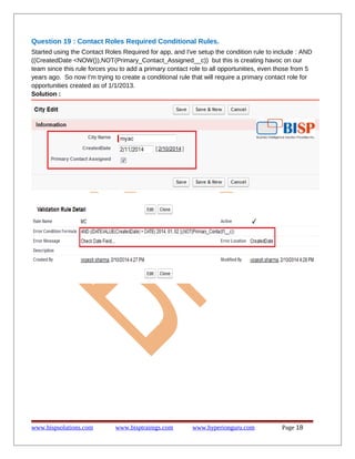 Question 19 : Contact Roles Required Conditional Rules.
Started using the Contact Roles Required for app, and I've setup the condition rule to include : AND
((CreatedDate <NOW()),NOT(Primary_Contact_Assigned__c)) but this is creating havoc on our
team since this rule forces you to add a primary contact role to all opportunities, even those from 5
years ago. So now I'm trying to create a conditional rule that will require a primary contact role for
opportunities created as of 1/1/2013.
Solution :
www.bispsolutions.com www.bisptrainigs.com www.hyperionguru.com Page 18
 