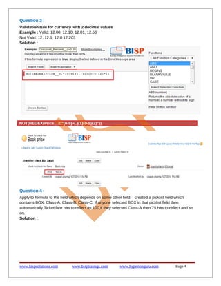 Question 3 :
Validation rule for currency with 2 decimal values
Example : Valid: 12.00, 12.10, 12.01, 12.56
Not Valid: 12, 12.1, 12.0,12.203
Solution :
NOT(REGEX(Price__c,"[0-9]+[.]{1}[0-9]{2}"))
Question 4 :
Apply to formula to the field which depends on some other field. I created a picklist field which
contains BOX, Class-A, Class-B, Class-C. If anyone selected BOX in that picklist field then
automatically Ticket fare has to reflect as 100,if they selected Class-A then 75 has to reflect and so
on.
Solution :
www.bispsolutions.com www.bisptrainigs.com www.hyperionguru.com Page 4
 