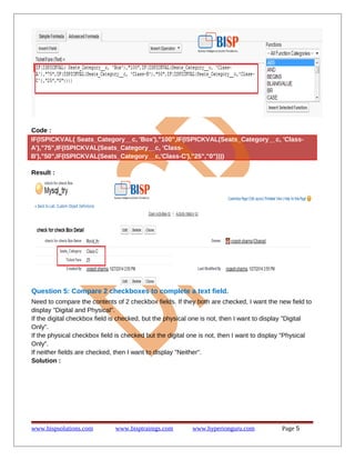 Code :
IF(ISPICKVAL( Seats_Category__c, 'Box'),"100",IF(ISPICKVAL(Seats_Category__c, 'Class-
A'),"75",IF(ISPICKVAL(Seats_Category__c, 'Class-
B'),"50",IF(ISPICKVAL(Seats_Category__c,'Class-C'),"25","0"))))
Result :
Question 5: Compare 2 checkboxes to complete a text field.
Need to compare the contents of 2 checkbox fields. If they both are checked, I want the new field to
display "Digital and Physical".
If the digital checkbox field is checked, but the physical one is not, then I want to display "Digital
Only".
If the physical checkbox field is checked but the digital one is not, then I want to display "Physical
Only".
If neither fields are checked, then I want to display "Neither".
Solution :
www.bispsolutions.com www.bisptrainigs.com www.hyperionguru.com Page 5
 