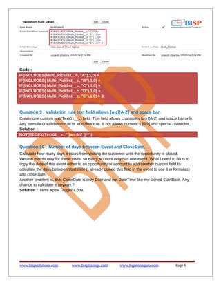 Code :
IF(INCLUDES(Multi_Picklist__c, "A"),1,0) +
IF(INCLUDES( Multi_Picklist__c, "B"),1,0) +
IF(INCLUDES( Multi_Picklist__c, "C"),1,0) +
IF(INCLUDES( Multi_Picklist__c, "D"),1,0) +
IF(INCLUDES( Multi_Picklist__c, "E"),1,0) > 3
Question 9 : Validation rule text field allows [a-z][A-Z] and space bar.
Create one custom text(Text01__c) field. This field allows characters [a-z][A-Z] and space bar only.
Any formula or validation rule or workflow rule. It not allows numeric's [0-9] and special character.
Solution :
NOT(REGEX(Text01__c, "([a-zA-Z ])*"))
Question 10 : Number of days between Event and CloseDate.
Calculate how many days it takes from visiting the customer until the opportunity is closed.
We use events only for these visits, so every account only has one event. What I need to do is to
copy the date of this event either to an opportunity or account to add another custom field to
calculate the days between start date (I already cloned this field in the event to use it in formulas)
and close date.
Another problem is, that CloseDate is only Date and not DateTime like my cloned StartDate. Any
chance to calculate it anyway.?
Solution : Here Apex Trigger Code.
www.bispsolutions.com www.bisptrainigs.com www.hyperionguru.com Page 9
 