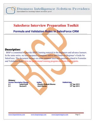 Salesforce Interview Preparation Toolkit
Formula and Validation Rules in SalesForce CRM
Description:
BISP is committed to provide BEST learning material to the beginners and advance learners.
In the same series, we have prepared a complete end-to end Hands-on Beginner’s Guide for
SalesForce. The document focuses on some common interview questions related to Formulas
and Validation Rules. Join our professional training program and learn from experts.
History:
Version Description Change Author Publish Date
0.1 Initial Draft Chandra Prakash Sharma 10th
Apr 2013
0.1 Review#1 Amit Sharma 10th
Apr 2013
www.bispsolutions.com www.bisptrainigs.com www.hyperionguru.com Page 1
 