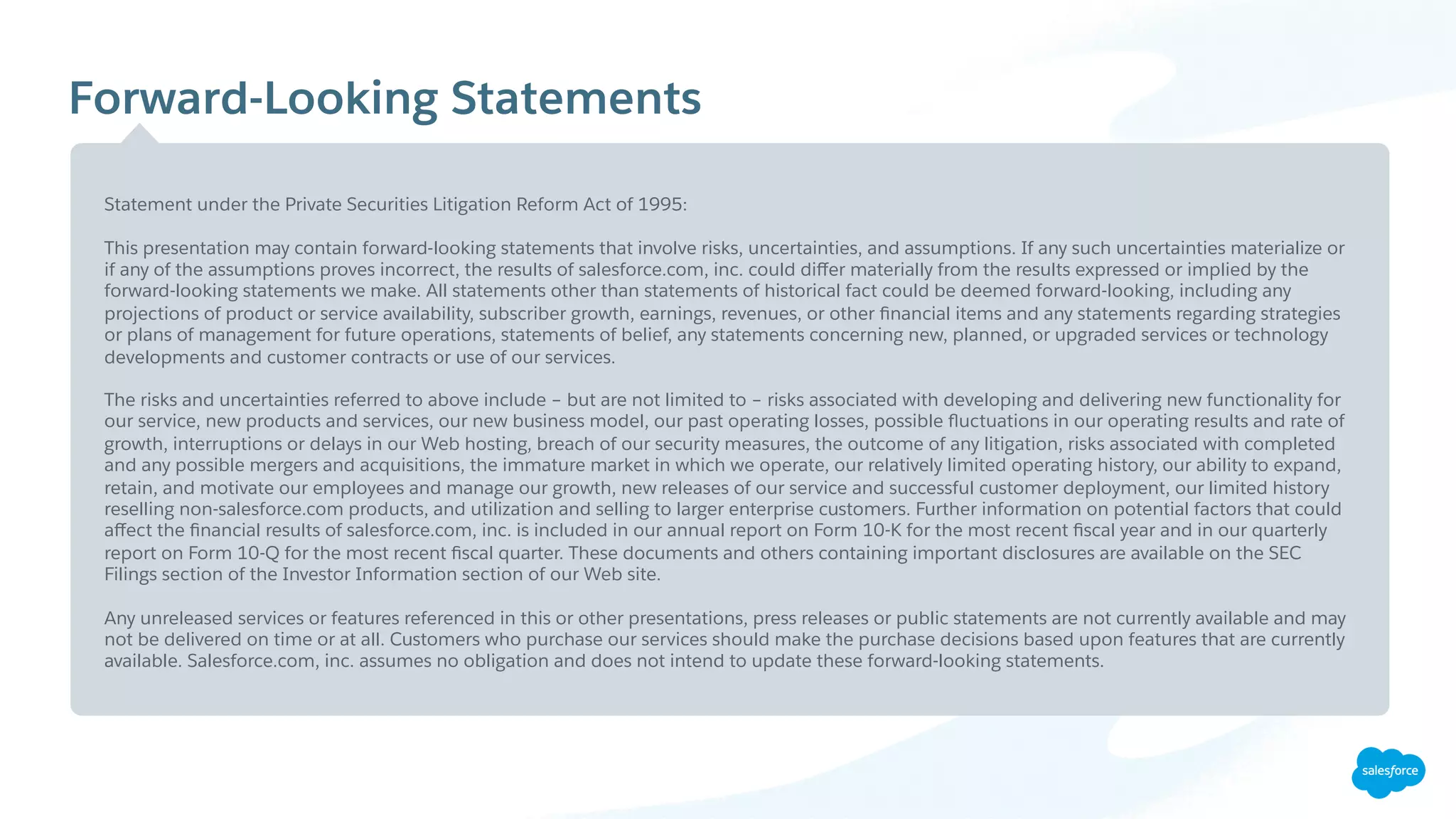 Forward-Looking Statements
Statement under the Private Securities Litigation Reform Act of 1995:
This presentation may contain forward-looking statements that involve risks, uncertainties, and assumptions. If any such uncertainties materialize or
if any of the assumptions proves incorrect, the results of salesforce.com, inc. could diﬀer materially from the results expressed or implied by the
forward-looking statements we make. All statements other than statements of historical fact could be deemed forward-looking, including any
projections of product or service availability, subscriber growth, earnings, revenues, or other ﬁnancial items and any statements regarding strategies
or plans of management for future operations, statements of belief, any statements concerning new, planned, or upgraded services or technology
developments and customer contracts or use of our services.
The risks and uncertainties referred to above include – but are not limited to – risks associated with developing and delivering new functionality for
our service, new products and services, our new business model, our past operating losses, possible ﬂuctuations in our operating results and rate of
growth, interruptions or delays in our Web hosting, breach of our security measures, the outcome of any litigation, risks associated with completed
and any possible mergers and acquisitions, the immature market in which we operate, our relatively limited operating history, our ability to expand,
retain, and motivate our employees and manage our growth, new releases of our service and successful customer deployment, our limited history
reselling non-salesforce.com products, and utilization and selling to larger enterprise customers. Further information on potential factors that could
aﬀect the ﬁnancial results of salesforce.com, inc. is included in our annual report on Form 10-K for the most recent ﬁscal year and in our quarterly
report on Form 10-Q for the most recent ﬁscal quarter. These documents and others containing important disclosures are available on the SEC
Filings section of the Investor Information section of our Web site.
Any unreleased services or features referenced in this or other presentations, press releases or public statements are not currently available and may
not be delivered on time or at all. Customers who purchase our services should make the purchase decisions based upon features that are currently
available. Salesforce.com, inc. assumes no obligation and does not intend to update these forward-looking statements.
 