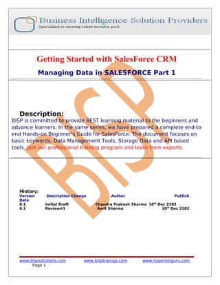 Getting Started with SalesForce CRM
Managing Data in SALESFORCE Part 1
Description:
BISP is committed to provide BEST learning material to the beginners and
advance learners. In the same series, we have prepared a complete end-to
end Hands-on Beginner’s Guide for SalesForce. The document focuses on
basic keywords, Data Management Tools, Storage Data and API based
tools. Join our professional training program and learn from experts.
History:
Version Description Change Author Publish
Date
0.1 Initial Draft Chandra Prakash Sharma 10th
Dec 2102
0.1 Review#1 Amit Sharma 10th
Dec 2102
www.bispsolutions.com www.bisptrainigs.com www.hyperionguru.com
Page 1
 