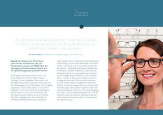 Harald: Am Beispiel von ZEISS Vision
Care können Sie erkennen, wie sich
Kundenbetreuung und die Möglichkeit der
reibungslosen Kommunikation positiv auf
die Geschäftsergebnisse auswirken können.
ZEISS trägt seit mehr als 160 Jahren zum
technologischen Fortschritt bei. Neben
Lösungen für die Halbleiter-, Automobil- und
Maschinenbauindustrie werden unter anderem
auch Brillengläser, Foto-/Filmobjekte und Ferngläser
angeboten. ZEISS steht dabei für Innovation,
Qualität und Verlässlichkeit. Ein ausgeprägter
Kundenfokus ist ein zentrales Element der
Firmenphilosophie. Salesforce hat eine flexible
Plattform bereitgestellt, die es ermöglicht,
schnell auf Marktbedürfnisse einzugehen.
Jeder Optiker kann in Sekundenschnelle über seine
Entwicklung und die seiner Mitarbeiter informiert
werden. Der stark umworbene Markt der Optiker
erfordert es, nachhaltig und eng mit den Kunden
in Kontakt zu bleiben. Salesforce unterstützt die
Verbesserung der Kommunikation auf der einen
und die Steigerung der Effizienz auf der anderen
Seite – sowohl in Bezug auf Kunden, als auch
im eigenen Vertrieb. Die Vertriebsmitarbeiter
sind mit ihren mobilen Endgeräten wesentlich
flexibler. Sie können zielgerichtet und direkt auf die
Anforderungen des Kunden reagieren. Über die
speziell entwickelte Plattform zur Kundenbefragung
kann die Kundenzufriedenheit gemessen und die
Veränderungen des Marktes überwacht werden.
Diese Nähe zum Kunden zahlt sich letztendlich
am Wachstum aus.
„Kundennähe und die Vernetzung mit unseren Kunden
sind für uns das ‚A‘ und ‚O‘ und entscheidend für das
Wachstum unseres Unternehmens“
Dr. Ulrich Faisst, Vice President Group Sales Support, ZEISS Vision Care
Zeiss
 