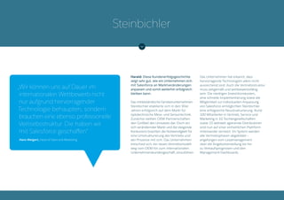 Harald: Diese Kundenerfolgsgeschichte
zeigt sehr gut, wie ein Unternehmen sich
mit Salesforce an Marktveränderungen
anpassen und somit weiterhin erfolgreich
bleiben kann.
Das mittelständische Familienunternehmen
Steinbichler etablierte sich in den 90er
Jahren erfolgreich auf dem Markt für
optotechnische Mess- und Sensortechnik.
Zunächst stellten OEM-Partnerschaften
den Großteil des Umsatzes dar. Doch ein
sich verändernder Markt und die steigende
Konkurrenz brachten die Notwendigkeit für
eine Umstrukturierung des Vertriebs und
der Prozesse mit sich. Das Unternehmen
entschied sich, ein neues Vertriebsmodell,
weg vom OEM hin zum internationalen
Unternehmenskundengeschäft, einzuführen.
Das Unternehmen hat erkannt, dass
hervorragende Technologien allein nicht
ausreichend sind. Auch die Vertriebsstruktur
muss zeitgemäß und wettbewerbsfähig
sein. Die niedrigen Investitionskosten,
eine schnelle Implementierung sowie die
Möglichkeit zur individuellen Anpassung
von Salesforce ermöglichten Steinbichler
eine erfolgreiche Neustrukturierung. Rund
100 Mitarbeiter in Vertrieb, Service und
Marketing in 10 Tochtergesellschaften
sowie 15 weltweit agierende Distributoren
sind nun auf einer einheitlichen Plattform
miteinander vernetzt. Im System werden
alle Vertriebsphasen abgebildet –
angefangen vom Leadmanagement
über die Angebotserstellung bis hin
zu Verkaufsprognosen und den
Management-Dashboards.
Steinbichler
„Wir können uns auf Dauer im
internationalen Wettbewerb nicht
nur aufgrund hervorragender
Technologie behaupten, sondern
brauchen eine ebenso professionelle
Vertriebsstruktur. Die haben wir
mit Salesforce geschaffen“
Hans Weigert, Head of Sales and Marketing
 