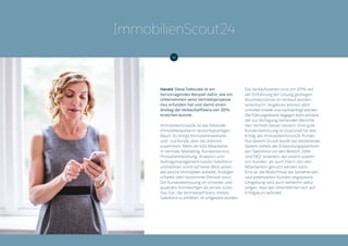 Harald: Diese Fallstudie ist ein
hervorragendes Beispiel dafür, wie ein
Unternehmen seine Vertriebsprozesse
neu erfunden hat und damit einen
Anstieg der Verkaufseffizienz von 20%
erreichen konnte.
ImmobilienScout24 ist das führende
Immobilienportal im deutschsprachigen
Raum. Es bringt Immobilienanbieter
und –suchende über das Internet
zusammen. Mehr als 400 Mitarbeiter
in Vertrieb, Marketing, Kundenservice,
Produktentwicklung, Analytics und
Auftragsmanagement nutzen Salesforce
und können somit auf einen Blick sehen,
wer welche Immobilien anbietet, Anzeigen
schaltet oder bestimmte Dienste nutzt.
Die Kundenbetreuung ist schneller und
qualitativ hochwertiger als jemals zuvor.
Das Ziel, die Vertriebseffizienz mittels
Salesforce zu erhöhen, ist umgesetzt worden.
Die Verkaufszahlen sind um 20% seit
der Einführung der Lösung gestiegen.
Routineprozesse im Verkauf wurden
vereinfacht, Angebote können jetzt
schneller erstellt und nachverfolgt werden.
Die Führungsebene dagegen kann anhand
der zur Verfügung stehenden Berichte
den Vertrieb besser steuern. Eine gute
Kundenbetreuung ist essenziell für den
Erfolg des ImmobilienScout24 Portals.
Aus diesem Grund wurde das bestehende
System mittels der Entwicklungsplattform
von Salesforce um den Bereich „Hilfe
und FAQ“ erweitert, der extern sowohl
von Kunden, als auch intern von den
Mitarbeitern genutzt werden kann.
Eine an die Bedürfnisse der bestehenden
und potenziellen Kunden angepasste
Umgebung wird auch weiterhin dafür
sorgen, dass das Unternehmen sich auf
Erfolgskurs befindet.
ImmobilienScout24
 