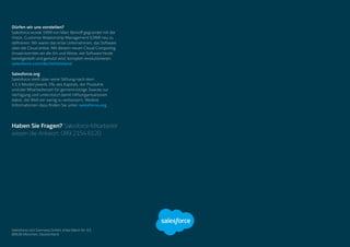 Dürfen wir uns vorstellen?
Salesforce wurde 1999 von Marc Benioff gegründet mit der
Vision, Customer Relationship Management (CRM) neu zu
definieren. Wir waren das erste Unternehmen, das Software
über die Cloud anbot. Mit diesem neuen Cloud Computing
Ansatz konnten wir die Art und Weise, wie Software heute
bereitgestellt und genutzt wird, komplett revolutionieren.
salesforce.com/de/mittelstand
Salesforce.org
Salesforce stellt über seine Stiftung nach dem
1-1-1-Modell jeweils 1% des Kapitals, der Produkte
und der Mitarbeiterzeit für gemeinnützige Zwecke zur
Verfügung und unterstützt damit Hilfsorganisationen
dabei, die Welt ein wenig zu verbessern. Weitere
Informationen dazu finden Sie unter: salesforce.org
Haben Sie Fragen? Salesforce-Mitarbeiter
wissen die Antwort: 089 2154 6120
Salesforce.com Germany GmbH, Erika-Mann-Str. 63,
80636 München, Deutschland
 
