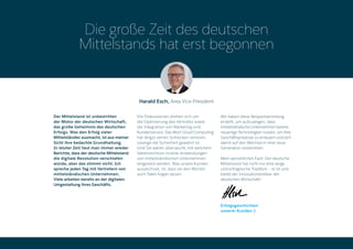 Harald Esch, Area Vice President
Die große Zeit des deutschen
Mittelstands hat erst begonnen
Der Mittelstand ist unbestritten
der Motor der deutschen Wirtschaft,
das große Geheimnis des deutschen
Erfolgs. Was den Erfolg vieler
Mittelständler ausmacht, ist aus meiner
Sicht ihre bedachte Grundhaltung.
In letzter Zeit liest man immer wieder
Berichte, dass der deutsche Mittelstand
die digitale Revolution verschlafen
würde, aber das stimmt nicht. Ich
spreche jeden Tag mit Vertretern von
mittelständischen Unternehmen.
Viele arbeiten bereits an der digitalen
Umgestaltung ihres Geschäfts.
Die Diskussionen drehen sich um
die Optimierung des Vertriebs sowie
die Integration von Marketing und
Kundenservice. Das Wort Cloud Computing
hat längst seinen Schrecken verloren,
solange die Sicherheit gewahrt ist.
Und Sie wären überrascht, mit welchem
Ideenreichtum mobile Anwendungen
von mittelständischen Unternehmen
eingesetzt werden. Was unsere Kunden
auszeichnet, ist, dass sie den Worten
auch Taten folgen lassen.
Wir haben diese Beispielsammlung
erstellt, um aufzuzeigen, dass
mittelständische Unternehmen bereits
neuartige Technologien nutzen, um Ihre
Geschäftsprozesse zu erneuern und sich
damit auf den Wechsel in eine neue
Generation vorbereiten.
Mein persönliches Fazit: Der deutsche
Mittelstand hat nicht nur eine lange
und erfolgreiche Tradition – er ist und
bleibt der Innovationstreiber der
deutschen Wirtschaft!
Erfolgsgeschichten
unserer Kunden
 