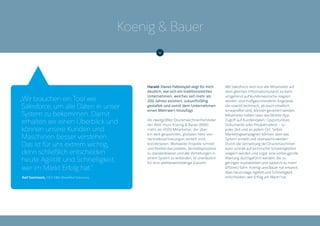 Harald: Dieses Fallbeispiel zeigt für mich
deutlich, wie sich ein traditionsreiches
Unternehmen, welches seit mehr als
200 Jahren existiert, zukunftsfähig
gestaltet und somit dem Unternehmen
einen Mehrwert hinzufügt.
Als zweitgrößter Druckmaschinenhersteller
der Welt muss Koenig & Bauer (KBA)
mehr als 4500 Mitarbeiter, die über
ein weit gespanntes, globales Netz von
Vertriebsvertretungen verteilt sind,
koordinieren. Weltweite Projekte schnell
und flexibel darzustellen, Vertriebsprozesse
zu standardisieren und alle Vertretungen in
einem System zu verbinden, ist unerlässlich
für eine wettbewerbsfähige Zukunft.
Mit Salesforce sind nun alle Mitarbeiter auf
dem gleichen Informationsstand, es kann
umgehend auf Kundenwünsche reagiert
werden und maßgeschneiderte Angebote,
die sowohl technisch, als auch inhaltlich
einwandfrei sind, können generiert werden.
Mitarbeiter haben über das Mobile App
Zugriff auf Kundendaten, Opportunities,
Dokumente oder Produktvideos – zu
jeder Zeit und an jedem Ort. Selbst
Marketingkampagnen können über das
System erstellt und überwacht werden.
Durch die Vernetzung der Druckmaschinen
kann schnell auf technische Schwierigkeiten
reagiert werden und sogar eine vorbeugende
Wartung durchgeführt werden, die zu
geringen Ausfallzeiten und dadurch zu mehr
Effizienz führt. Koenig und Bauer hat erkannt,
dass heutzutage Agilität und Schnelligkeit
entscheiden, wer Erfolg am Markt hat.
„Wir brauchen ein Tool wie
Salesforce, um alle Daten in unser
System zu bekommen. Damit
erhalten wir einen Überblick und
können unsere Kunden und
Maschinen besser verstehen.
Das ist für uns extrem wichtig,
denn schließlich entscheiden
heute Agilität und Schnelligkeit,
wer im Markt Erfolg hat.“
Ralf Sammeck, CEO KBA-Sheetfed Solutions
Koenig & Bauer
 