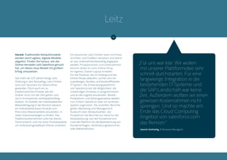 Harald: Traditionelle Verkaufsmodelle
werden durch agilere, digitale Modelle
abgelöst. Finden Sie heraus, wie der
Ordner-Hersteller Leitz Salesforce genutzt
hat, um dieses neue Modell mit großem
Erfolg umzusetzen.
Seit mehr als 125 Jahren bringt Leitz
Ordnung in den Büroalltag. Leitz-Ordner
sind zum Synonym für Aktenordner
geworden. Doch auch ein so
traditionsreiches Produkt wie der
Ordner muss mit der Zeit gehen und
durch Innovationen wettbewerbsfähig
bleiben. Im Zeitalter der individualisierten
Massenfertigung ist der Wunsch danach,
ein individualisierbares Produkt zum
Preis eines Massenartikels anzubieten, in
vielen Industriezweigen zu finden. Das
Traditionsunternehmen Leitz hat diesen
Trend erkannt und hat seine Produktpalette
um individuell gestaltbare Ordner erweitert.
Ein klassischer Leitz-Ordner kann mit Fotos,
Schriften und Grafiken versehen und damit
an das Unternehmensbranding angepasst
werden. Privatpersonen und Unternehmen
können direkt im Leitz-Online-Shop
ihr eigenes Ordner-Layout erstellen.
Für die Prozesse, die im Hintergrund des
Online-Shops ablaufen, suchte Leitz ein
zuverlässiges, flexibles und kosteneffizientes
IT-System. Die Entwicklungsplattform
von Salesforce bot die Möglichkeit, die
notwendigen Prozesse zu programmieren
und an die Logistik anzubinden. Bestell-,
Produktions- und Zahlungsprozesse werden
nun mittels Salesforce über ein zentrales
System organisiert. Die erstellten Berichte
geben Marketing und Management
Auskunft über Verkaufszahlen, die
Produktion hat Berichte zur Hand für die
Absatzplanung und der Kundenservice
nutzt die Plattform für die Beantwortung von
Kundenanfragen, Veränderungswünschen
oder Reklamationen.
„Für uns war klar: Wir wollen
mit unserer Plattformidee sehr
schnell durchstarten. Für eine
langwierige Integration in die
bestehenden IT-Systeme und
die SAP-Landschaft war keine
Zeit. Außerdem wollten wir einen
gewissen Kostenrahmen nicht
sprengen. Und so machte am
Ende das Cloud Computing
Angebot von salesforce.com
das Rennen.“
Jasmin Gottselig, E-Business Managerin
Leitz
 